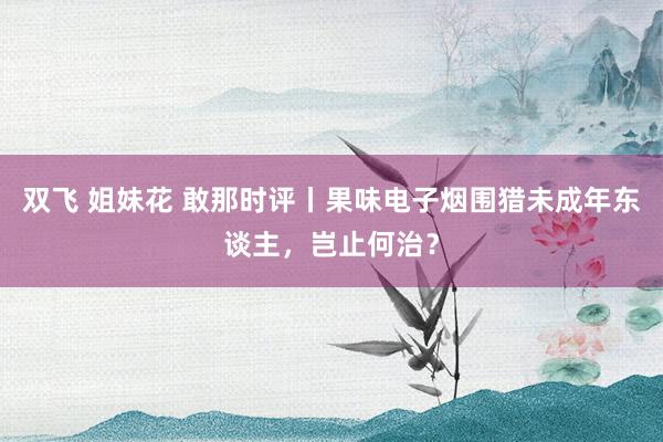 双飞 姐妹花 敢那时评丨果味电子烟围猎未成年东谈主，岂止何治？