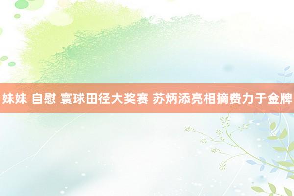 妹妹 自慰 寰球田径大奖赛 苏炳添亮相摘费力于金牌