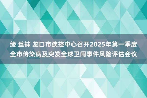 绫 丝袜 龙口市疾控中心召开2025年第一季度全市传染病及突发全球卫闹事件风险评估会议
