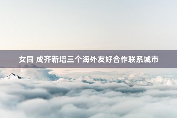 女同 成齐新增三个海外友好合作联系城市