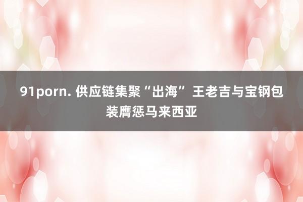 91porn. 供应链集聚“出海” 王老吉与宝钢包装膺惩马来西亚