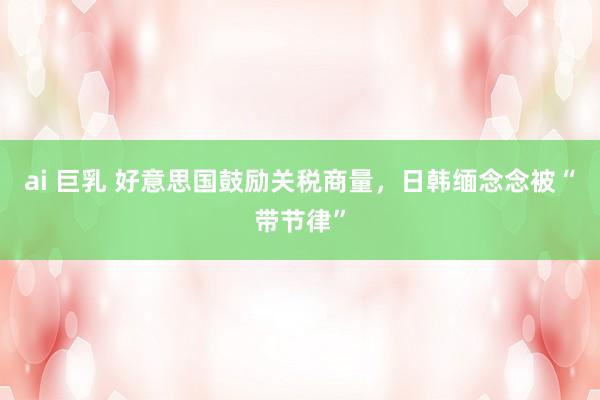 ai 巨乳 好意思国鼓励关税商量，日韩缅念念被“带节律”