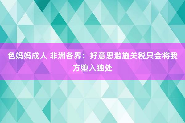色妈妈成人 非洲各界：好意思滥施关税只会将我方堕入独处