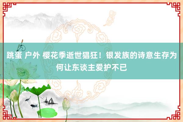 跳蛋 户外 樱花季逝世猖狂！银发族的诗意生存为何让东谈主爱护不已
