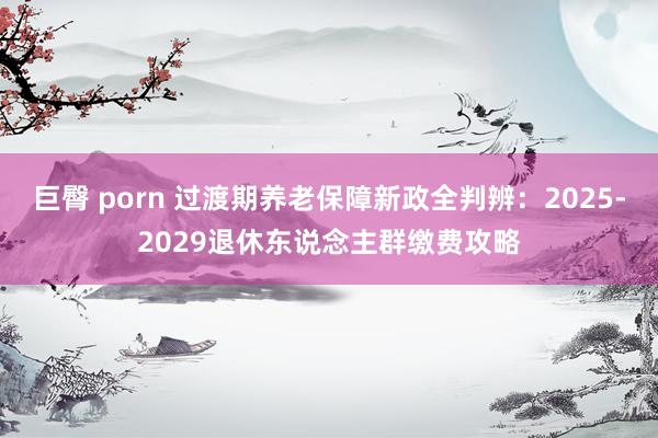 巨臀 porn 过渡期养老保障新政全判辨：2025-2029退休东说念主群缴费攻略