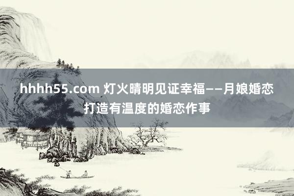 hhhh55.com 灯火晴明见证幸福——月娘婚恋打造有温度的婚恋作事