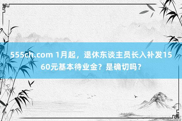 555ch.com 1月起，退休东谈主员长入补发1560元基本待业金？是确切吗？