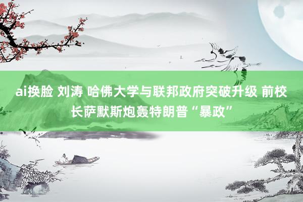 ai换脸 刘涛 哈佛大学与联邦政府突破升级 前校长萨默斯炮轰特朗普“暴政”