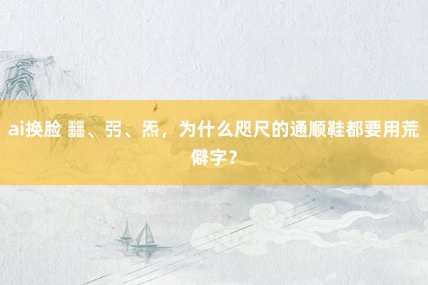 ai换脸 䨻、弜、炁，为什么咫尺的通顺鞋都要用荒僻字？