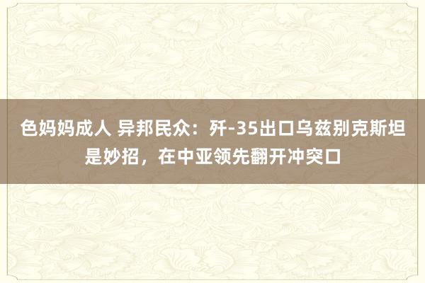 色妈妈成人 异邦民众：歼-35出口乌兹别克斯坦是妙招，在中亚领先翻开冲突口