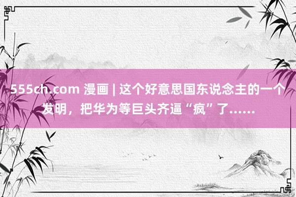 555ch.com 漫画 | 这个好意思国东说念主的一个发明，把华为等巨头齐逼“疯”了......