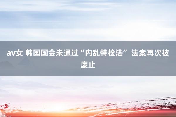 av女 韩国国会未通过“内乱特检法” 法案再次被废止