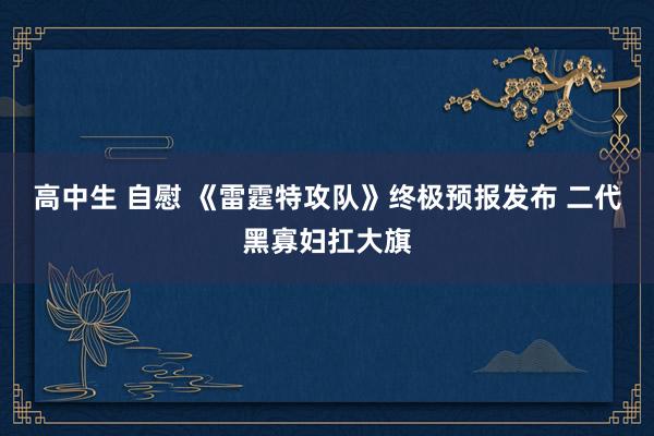 高中生 自慰 《雷霆特攻队》终极预报发布 二代黑寡妇扛大旗