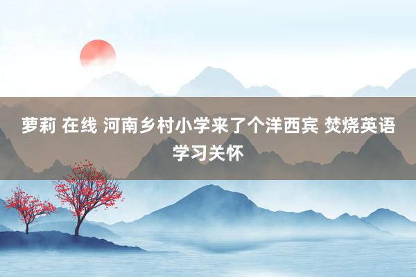 萝莉 在线 河南乡村小学来了个洋西宾 焚烧英语学习关怀