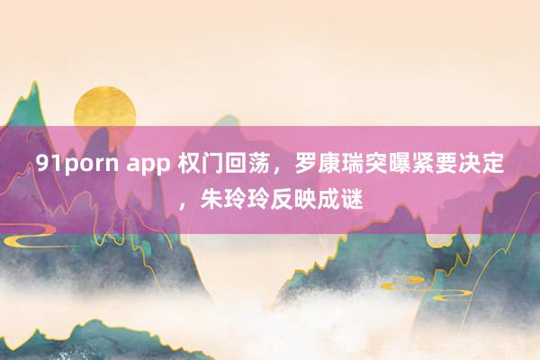 91porn app 权门回荡，罗康瑞突曝紧要决定，朱玲玲反映成谜