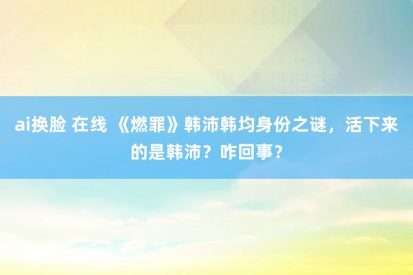 ai换脸 在线 《燃罪》韩沛韩均身份之谜，活下来的是韩沛？咋回事？