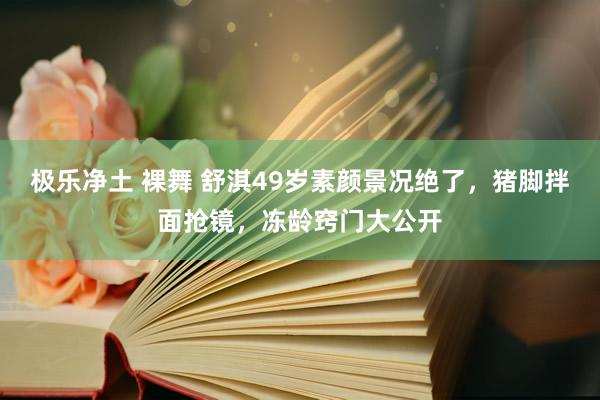 极乐净土 裸舞 舒淇49岁素颜景况绝了，猪脚拌面抢镜，冻龄窍门大公开