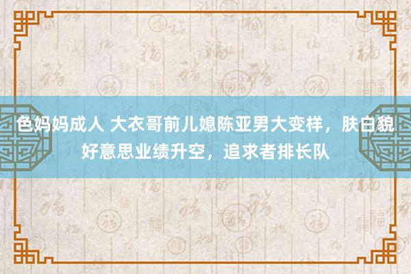 色妈妈成人 大衣哥前儿媳陈亚男大变样，肤白貌好意思业绩升空，追求者排长队