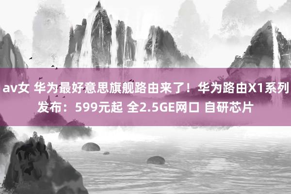 av女 华为最好意思旗舰路由来了！华为路由X1系列发布：599元起 全2.5GE网口 自研芯片
