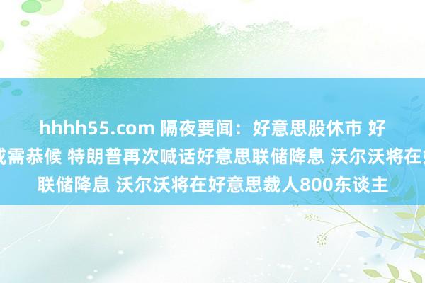 hhhh55.com 隔夜要闻：好意思股休市 好意思联储戴利称降息或需恭候 特朗普再次喊话好意思联储降息 沃尔沃将在好意思裁人800东谈主