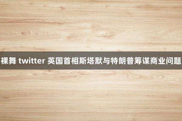 裸舞 twitter 英国首相斯塔默与特朗普筹谋商业问题