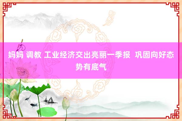 妈妈 调教 工业经济交出亮丽一季报  巩固向好态势有底气