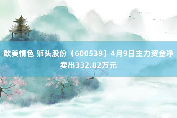 欧美情色 狮头股份（600539）4月9日主力资金净卖出332.82万元