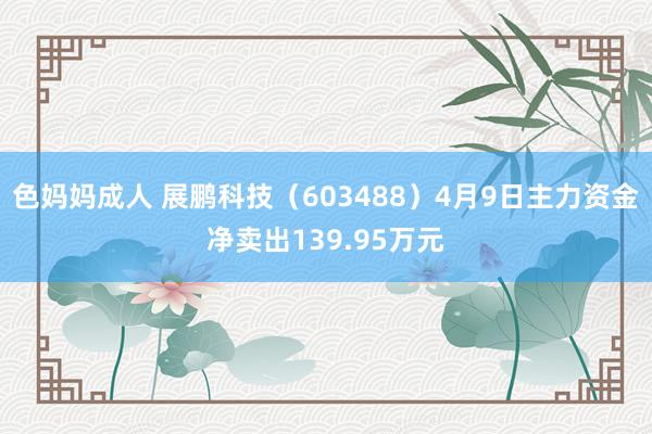 色妈妈成人 展鹏科技（603488）4月9日主力资金净卖出139.95万元