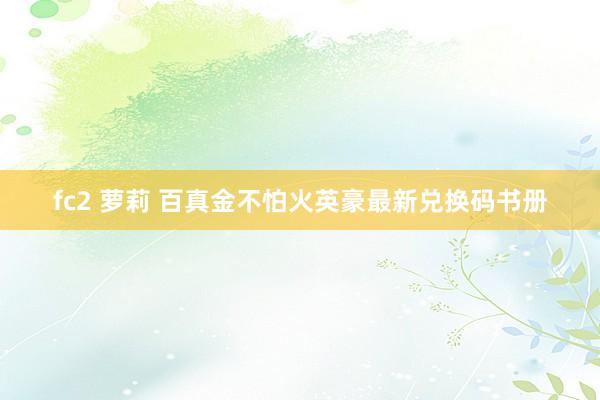 fc2 萝莉 百真金不怕火英豪最新兑换码书册