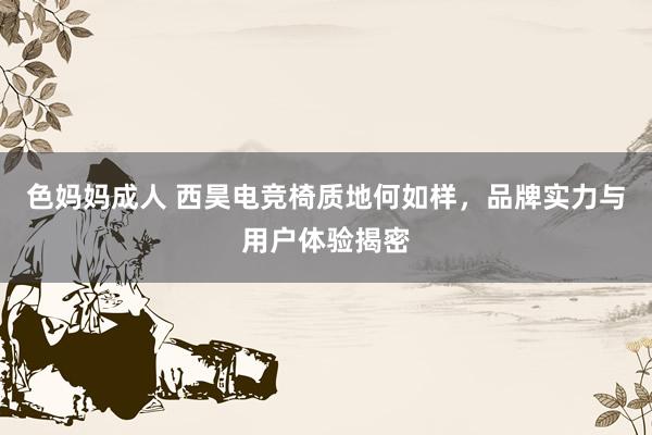 色妈妈成人 西昊电竞椅质地何如样，品牌实力与用户体验揭密