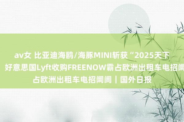 av女 比亚迪海鸥/海豚MINI斩获“2025天下城市车”大奖，好意思国Lyft收购FREENOW霸占欧洲出租车电招阛阓｜国外日报