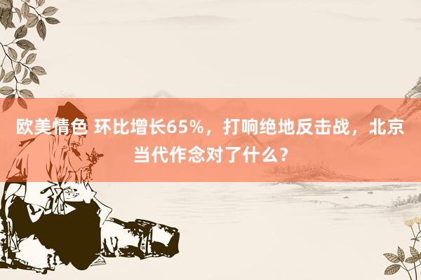 欧美情色 环比增长65%，打响绝地反击战，北京当代作念对了什么？