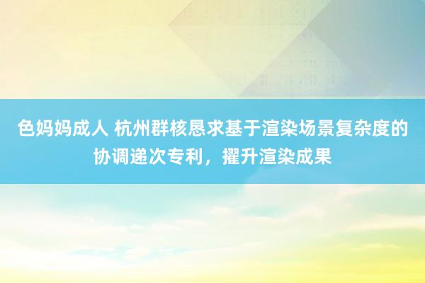色妈妈成人 杭州群核恳求基于渲染场景复杂度的协调递次专利，擢升渲染成果