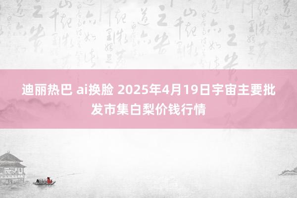 迪丽热巴 ai换脸 2025年4月19日宇宙主要批发市集白梨价钱行情