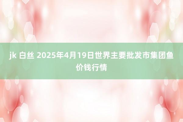 jk 白丝 2025年4月19日世界主要批发市集团鱼价钱行情