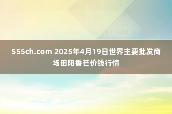 555ch.com 2025年4月19日世界主要批发商场田阳香芒价钱行情