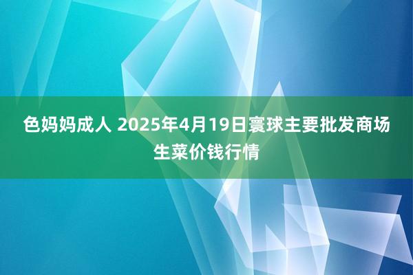 色妈妈成人 2025年4月19日寰球主要批发商场生菜价钱行情
