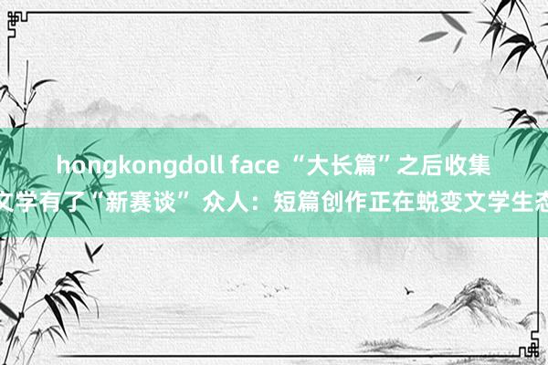 hongkongdoll face “大长篇”之后收集文学有了“新赛谈” 众人：短篇创作正在蜕变文学生态