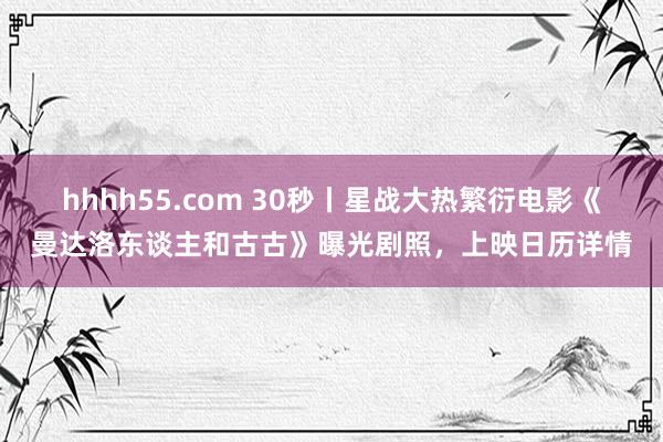 hhhh55.com 30秒丨星战大热繁衍电影《曼达洛东谈主和古古》曝光剧照，上映日历详情