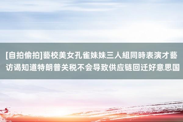 [自拍偷拍]藝校美女孔雀妹妹三人組同時表演才藝 访谒知道特朗普关税不会导致供应链回迁好意思国