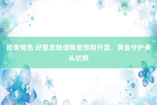 欧美情色 好意思联储降息预期升温，黄金守护多头状貌