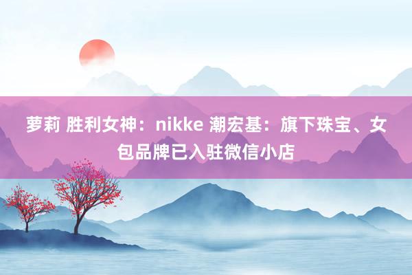 萝莉 胜利女神：nikke 潮宏基：旗下珠宝、女包品牌已入驻微信小店