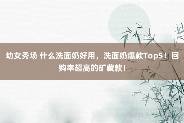 幼女秀场 什么洗面奶好用，洗面奶爆款Top5！回购率超高的矿藏款！