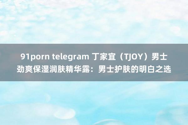 91porn telegram 丁家宜（TJOY）男士劲爽保湿润肤精华露：男士护肤的明白之选