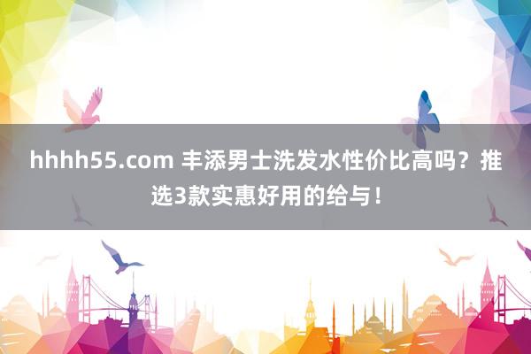 hhhh55.com 丰添男士洗发水性价比高吗？推选3款实惠好用的给与！