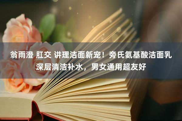 翁雨澄 肛交 讲理洁面新宠！旁氏氨基酸洁面乳深层清洁补水，男女通用超友好