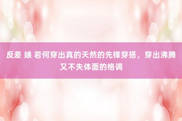 反差 婊 若何穿出真的天然的先锋穿搭，穿出沸腾又不失体面的格调
