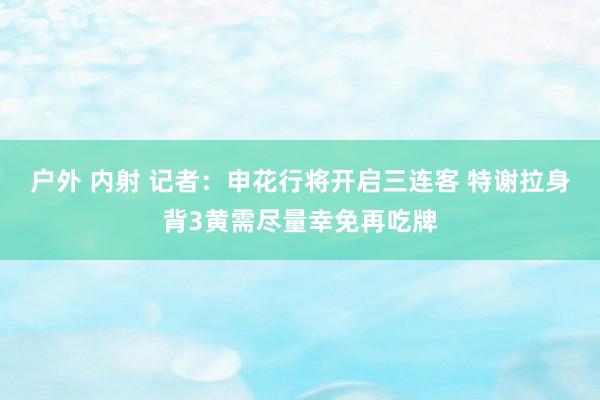 户外 内射 记者：申花行将开启三连客 特谢拉身背3黄需尽量幸免再吃牌