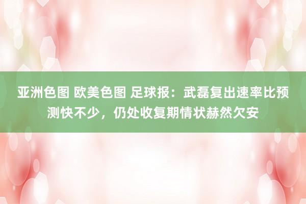 亚洲色图 欧美色图 足球报：武磊复出速率比预测快不少，仍处收复期情状赫然欠安