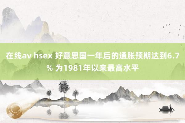 在线av hsex 好意思国一年后的通胀预期达到6.7% 为1981年以来最高水平